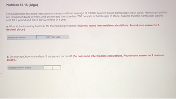 Problem 13-16 (Algo)
The McDonald's fast-food restaurant on campus sells an average of 13,200 quarter-pound hamburgers each week. Hamburger patties
are resupplied twice a week, and on average the store has 760 pounds of hamburger in stock. Assume that the hamburger patties
cost $2 a pound and there are 52 weeks in a year.
a. What is the inventory turnover for the hamburger patties? (Do not round intermediate calculations. Round your answer to 1
decimal place.)
Inventory turnover
34.7 per year
b. On average, how many days of supply are on hand? (Do not round intermediate calculations. Round your answer to 2 decimal
places.)
Average days of supply