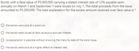 Bonds with a face value of P5,000,000 carrying a stated interest rate of 12% payable semi-
annually on March 1 and September 1 were issued on July 1. The total proceeds from the issue
amounted to P5,200,000. The best explanation for the excess amount received over face value is *
the bonds were sold at a premium.
the bonds were issued at face value plus accrued interest.
O no explanation is possible without knowing the maturity date of the bond issue.
the bonds were sold at a higher effective interest rate.
