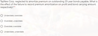 TayNew Corp. neglected to amortize premium on outstanding 20-year bonds payable. What is
the effect of the failure to record premium amortization on profit and bond carrying amount,
respectively? *
O Understate; overstate
O Overstate; understate
O Overstate; overstate
O Understate; understate
