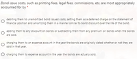 Bond issue costs, such as printing fees, legal fees, commissions, etc. are most appropriately
accounted for by *
debiting them to unamortized bond issued costs, setting them as a deferred charge on the statement of
financial position and amortizing them in a manner similar to bond discount over the life of the bond.
adding them to any discount on bonds or subtracting them from any premium on bonds when the bonds
are sold.
charging them to an expense account in the year the bonds are originally dated whether or not they are
sold in that year.
O charging them to expense account in the year the bonds are actually sold.
