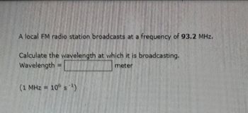 A local FM radio station broadcasts at a frequency of 93.2 MHz.
Calculate the wavelength at which it is broadcasting,
Wavelength
meter
HE
(1 МН3 = 10º s