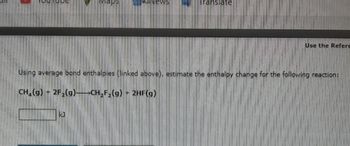 Maps
KJ
NEWS
Translate
Use the Refere
Using average bond enthalpies (linked above), estimate the enthalpy change for the following reaction:
CH₂(g) + 2F₂(g)-CH₂F₂(g) + 2HF(g)