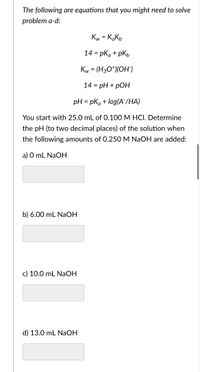 The following are equations that you might need to solve
problem a-d:
Kw = KaKь
14 = pka + pkb
Kw = (H3O+)(OH¯)
14 = pH + pOH
pH = pka + log(A/HA)
You start with 25.0 mL of 0.100 M HCI. Determine
the pH (to two decimal places) of the solution when
the following amounts of 0.250 M NaOH are added:
a) 0 mL NaOH
b) 6.00 mL NaOH
c) 10.0 mL NaOH
d) 13.0 mL NaOH