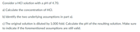 Consider a HCI solution with a pH of 4.70.
a) Calculate the concentration of HCl.
b) Identify the two underlying assumptions in part a).
c) The original solution is diluted by 1,000 fold. Calculate the pH of the resulting solution. Make sure
to indicate if the forementioned assumptions are still valid.
