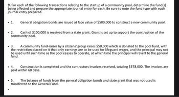 9. For each of the following transactions relating to the startup of a community pool, determine the fund(s)
being affected and prepare the appropriate journal entry for each. Be sure to note the fund type with each
journal entry prepared.
. 1.
General obligation bonds are issued at face value of $500,000 to construct a new community pool.
Cash of $100,000 is received from a state grant. Grant is set up to support the construction of the
community pool.
.
2.
3. A community fund-raiser by a citizens' group raises $50,000 which is donated to the pool fund, with
the restriction placed on it that only earnings are to be used for lifeguard wages, and the principal may not
be used until such time as the pool ceases to operate, at which time the principal will revert to the general
fund.
. 4.
Construction is completed and the contractors invoices received, totaling $578,000. The invoices are
paid within 60 days.
. 5. The balance of funds from the general obligation bonds and state grant that was not used is
transferred to the General Fund.