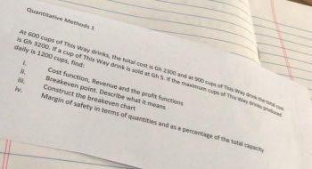 Quantitative Methods 1
At 600 cups of This Way drinks, the total cost is Gh 2300 and at 900 cups of This Way drink the total com
is Gh 3200. If a cup of This Way drink is sold at Gh 5. If the maximum cups of This Way drinks produced
daily is 1200 cups, find:
1.
iii.
iv.
Cost function, Revenue and the profit functions
Breakeven point. Describe what it means
Construct the breakeven chart
Margin of safety in terms of quantities and as a percentage of the total capacity