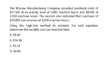 The Wiscow Manufacturing Company recorded overhead costs of
$21,500 at an activity level of 5,000 machine hours and $8,000 at
2,500 machine hours. The records also indicated that overhead of
$10,000 was incurred at 4,200 machine hours.
Using the high-low method to estimate the cost equation,
determine the variable cost per machine hour.
A. $5.40
B. $14.38
C. $1.18
D. $4.60