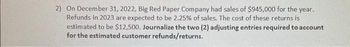 2) On December 31, 2022, Big Red Paper Company had sales of $945,000 for the year.
Refunds in 2023 are expected to be 2.25% of sales. The cost of these returns is
estimated to be $12,500. Journalize the two (2) adjusting entries required to account
for the estimated customer refunds/returns.