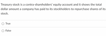 Treasury stock is a contra-shareholders' equity account and it shows the total
dollar amount a company has paid to its stockholders to repurchase shares of its
stock.
True
False