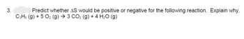 3.
Predict whether AS would be positive or negative for the following reaction. Explain why.
C3H8 (g) + 5 O₂ (g) → 3 CO₂ (g) + 4 H₂O (g)