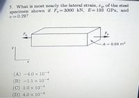 5. What is most nearly the lateral strain, en of the steel
specimen shown if F= 3000 kN, E=193 GPa, and
v=0.29?
Fx
A 0.04 m2
(A) -4.0 x 10-4
(B) -1.1 x 10-4
(C) 1.0 x 10-4
(D) 4.0 x 1-4
