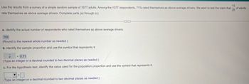 Use the results from a survey of a simple random sample of 1077 adults. Among the 1077 respondents, 71% rated themselves as above average drivers. We want to test the claim that
rate themselves as above average drivers. Complete parts (a) through (c).
a. Identify the actual number of respondents who rated themselves as above average drivers.
765
(Round to the nearest whole number as needed.)
b. Identify the sample proportion and use the symbol that represents it.
= 0.71
(Type an integer or a decimal rounded to two decimal places as needed.)
c. For the hypothesis test, identify the value used for the population proportion and use the symbol that represents it.
(Type an integer or a decimal rounded to two decimal places as needed.)
13
of adults
20