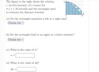 The figure to the right shows the velocity,
16
v (in feet/second), of a runner for
0<t< 10 seconds and the rectangles used
to estimate the distance traveled.
t
10
(a) Do the rectangles represent a left or a right sum?
Choose one v
(b) Do the rectangles lead to an upper or a lower estimate?
Choose one ▼
(c) What is the value of n?
n
(d) What is the value of At?
At
