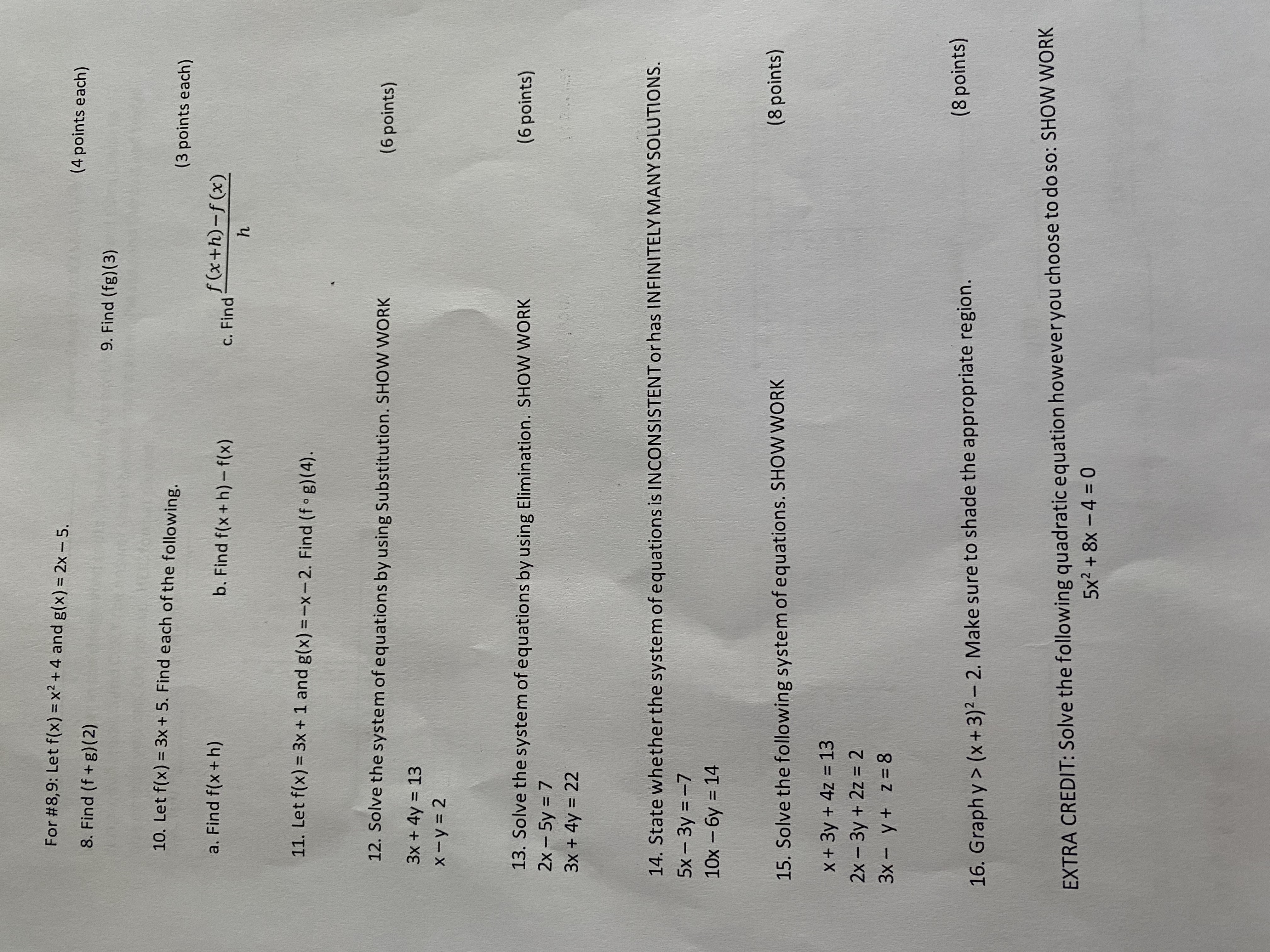 ### Mathematics Practice Problems

#### Functions and Operations

**For questions 8 and 9:** Let \( f(x) = x^2 + 4 \) and \( g(x) = 2x - 5 \).

8. Find \( (f + g)(2) \).  
   _4 points_

9. Find \( (fg)(3) \).  
   _4 points_

10. Let \( f(x) = 3x + 5 \). Find each of the following.
   
   a. Find \( f(x + h) \).  
      _3 points_

   b. Find \( f(x + h) - f(x) \).  
      _3 points_

   c. Find \( \frac{f(x + h) - f(x)}{h} \).  
      _3 points_

11. Let \( f(x) = 3x + 1 \) and \( g(x) = -x - 2 \). Find \( (f \circ g)(4) \).

---

#### Solving Systems of Equations

12. Solve the system of equations using Substitution. **SHOW WORK**
   
   \[
   \begin{cases}
   3x + 4y = 13 \\
   x - y = 2
   \end{cases}
   \]
   _6 points_

13. Solve the system of equations using Elimination. **SHOW WORK**
   
   \[
   \begin{cases}
   2x - 5y = 7 \\
   3x + 4y = 22
   \end{cases}
   \]
   _6 points_

14. State whether the system of equations is INCONSISTENT or has INFINITELY MANY SOLUTIONS.
   
   \[
   \begin{cases}
   5x - 3y = -7 \\
   10x - 6y = 14
   \end{cases}
   \]

---

#### Additional Problems

15. Solve the following system of equations. **SHOW WORK**
   
   \[
   \begin{cases}
   x + 3y + 4z = 13 \\
   2x - 3y + 2z = 2 \\
   3x - y + z = 8
   \end{cases}
   \]
   _8 points