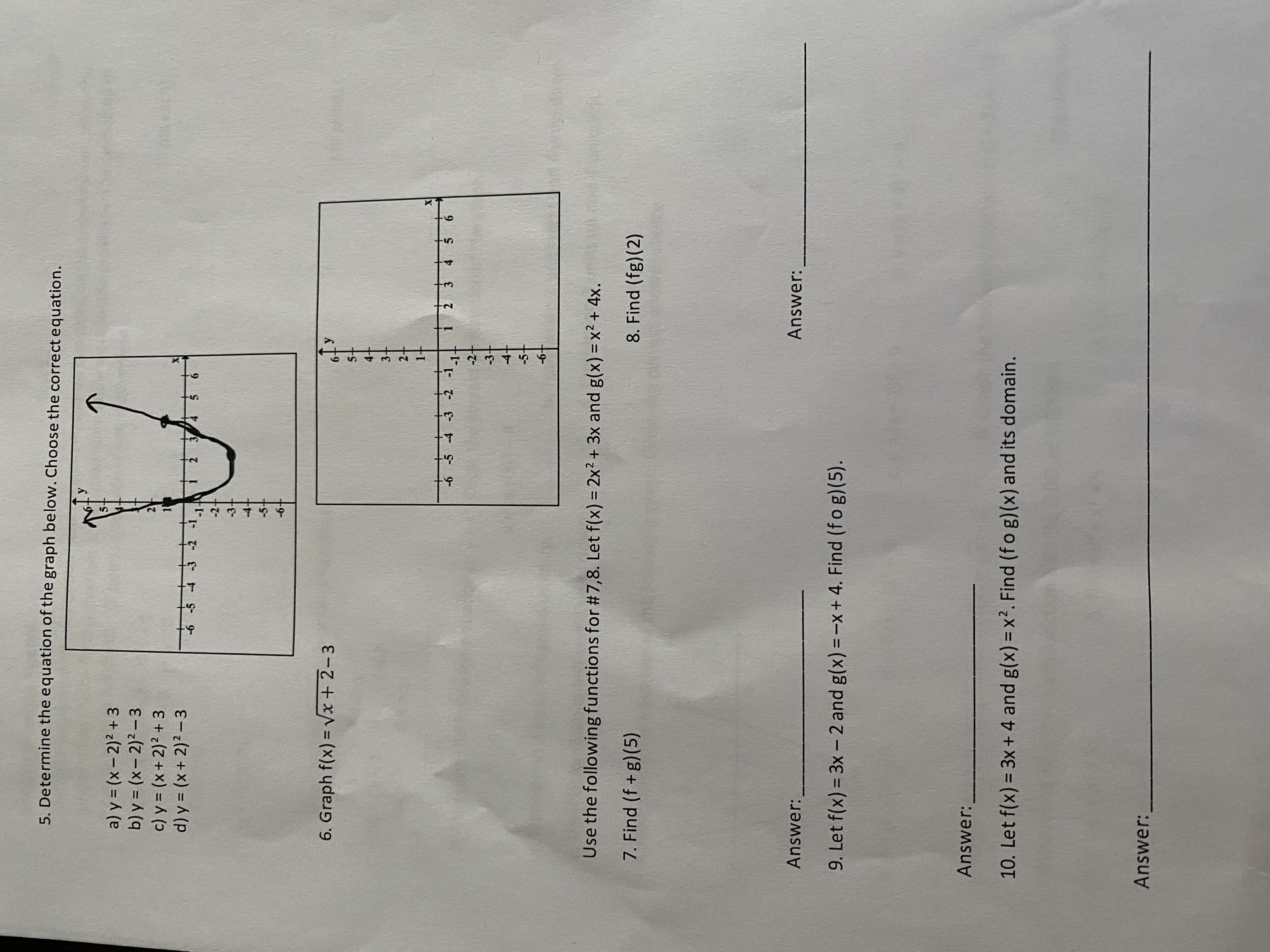 ## Mathematics Practice Problems

### 5. Determine the equation of the graph below. Choose the correct equation.

The given graph is a parabola opening upwards. Use the options below to determine the correct equation.

a) \( y = (x - 2)^2 + 3 \)  
b) \( y = (x - 2)^2 - 3 \)  
c) \( y = (x + 2)^2 + 3 \)  
d) \( y = (x + 2)^2 - 3 \)

**Graph:**
- The vertex of the parabola appears to be at \((-2, -3)\).

![Graph](image-link-here)

### 6. Graph \( f(x) = \sqrt{x + 2} - 3 \)

**Graph:**
- This is the plot of a transformed square root function.

![Graph](image-link-here)

### 7. & 8. Use the following functions for #7, 8. Let \( f(x) = 2x^2 + 3x \) and \( g(x) = x^2 + 4x \).

7. Find \( (f \circ g)(5) \)

**Answer:** ______________________

8. Find \( (f \circ g)(2) \)

**Answer:** ______________________

### 9. Let \( f(x) = 3x - 2 \) and \( g(x) = -x + 4 \). Find \( (f \circ g)(5) \).

**Answer:** ______________________

### 10. Let \( f(x) = 3x + 4 \) and \( g(x) = x^2 \). Find \( (f \circ g)(x) \) and its domain.

**Answer:** _____________________________________________________

---

**Graph Explanations:**

- **Graph in #5:** The graph provided is a parabola. By observing the vertex and comparing the given options, you should identify the correct parabola equation.
- **Graph in #6:** The function \( f(x) = \sqrt{x + 2} - 3 \) is a square root function translated. The graph should shift left by 2 units and down by 3 units.

Ensure to solve each problem step by step, plugging in values as needed, and making sure you understand the transformations of functions when graphing