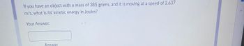 **Problem Statement:**

If you have an object with a mass of 385 grams, and it is moving at a speed of 2.637 m/s, what is its kinetic energy in Joules?

**Response Field:**

Your Answer: [Text Box]

**Answer:**

The image does not contain any graphs or diagrams. 

**Explanation:**

To find the kinetic energy (KE) of an object, you can use the formula:
\[ KE = \frac{1}{2} m v^2 \]

Where:
- \( m \) is the mass in kilograms (kg),
- \( v \) is the velocity in meters per second (m/s).

Remember to convert the mass from grams to kilograms by dividing by 1000.