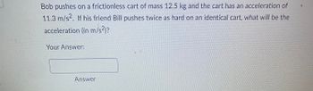 **Physics Problem: Calculating Acceleration**

**Problem Statement:**

Bob pushes on a frictionless cart of mass 12.5 kg and the cart has an acceleration of 11.3 m/s². If his friend Bill pushes twice as hard on an identical cart, what will be the acceleration (in m/s²)?

**Your Answer:**

[Text box for user input]

**Answer Button:**

[Interactive button labeled "Answer"]