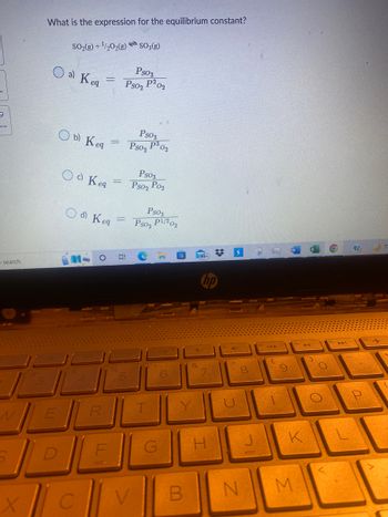 9
O search
X
What is the expression for the equilibrium constant?
SO₂(g) + ¹/2O2(g)SO3(g)
о a) Keg
E
Ob) Keg
Od Keq
-
O d) Keg
C
R
=
6:
Ps03
Pso2 P2
Ps03
P³ 02
Ps02
02
Ps03
Pso₂ Po₂
Ps03
Pso₂ P1/202
T
G
B
H
ARUD
$ S
41
8
00
N
J
C
-
K
M
11