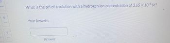 6
9
What is the pH of a solution with a hydrogen ion concentration of 3.65 X 10-6 M?
Your Answer:
Answer