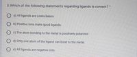 3. Which of the following statements regarding ligands is correct? *
O a) All ligands are Lewis bases
O b) Positive ions make good ligands.
c) The atom bonding to the metal is positively polarized
O d) Only one atom of the ligand can bond to the metal.
e) All ligands are negative ions.
