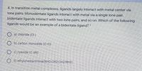 4. In transition metal complexes, ligands largely interact with metal center via
lone pairs: Monodentate ligands interact with metal via a single lone pair,
bidentate ligands interact with two lone pairs, and so on. Which of the following
ligands would be an example of a bidentate ligand?
O a) chloride (CH-)
O b) carbon monoxide (C=0)
c) cyanide (C EN)
O d) ethylenediammine(NH2-CH2-CH2-NH2)
