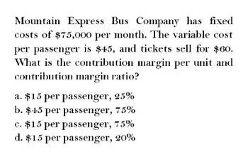 Mountain Express Bus Company has fixed
costs of $75,000 per month. The variable cost
per passenger is $45, and tickets sell for $60.
What is the contribution margin per unit and
contribution margin ratio?
a. $15 per passenger, 25%
b. $45 per passenger, 75%
c. $15 per passenger, 75%
d. $15 per passenger, 20%