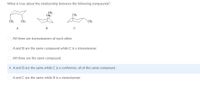 What is true about the relationship between the following compounds?
CH3
CH3
CH;
CH;
CH3
CH3
A
В
O All three are stereoisomers of each other.
OA and B are the same compound while C is a stereoisomer.
All three are the same compound.
A and B are the same while C is a conformer, all of the same compound .
O A and C are the same while B is a stereoisomer.
