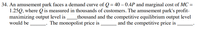 34. An amusement park faces a demand curve of Q = 40 – 0.4P and marginal cost of MC =
1.25Q, where Q is measured in thousands of customers. The amusement park's profit-
maximizing output level is
would be
thousand and the competitive equilibrium output level
and the competitive price is
The monopolist price is
