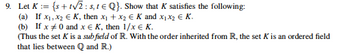 9. Let K = {s+t√2: s, 1 € Q}. Show that K satisfies the following:
(a) If x₁, x₂ € K, then x₁ + x₂ € K and x₁x₂ € K.
(b) If x #0 and x € K, then 1/x € K.
(Thus the set K is a sub field of R. With the order inherited from R, the set K is an ordered field
that lies between Q and R.)