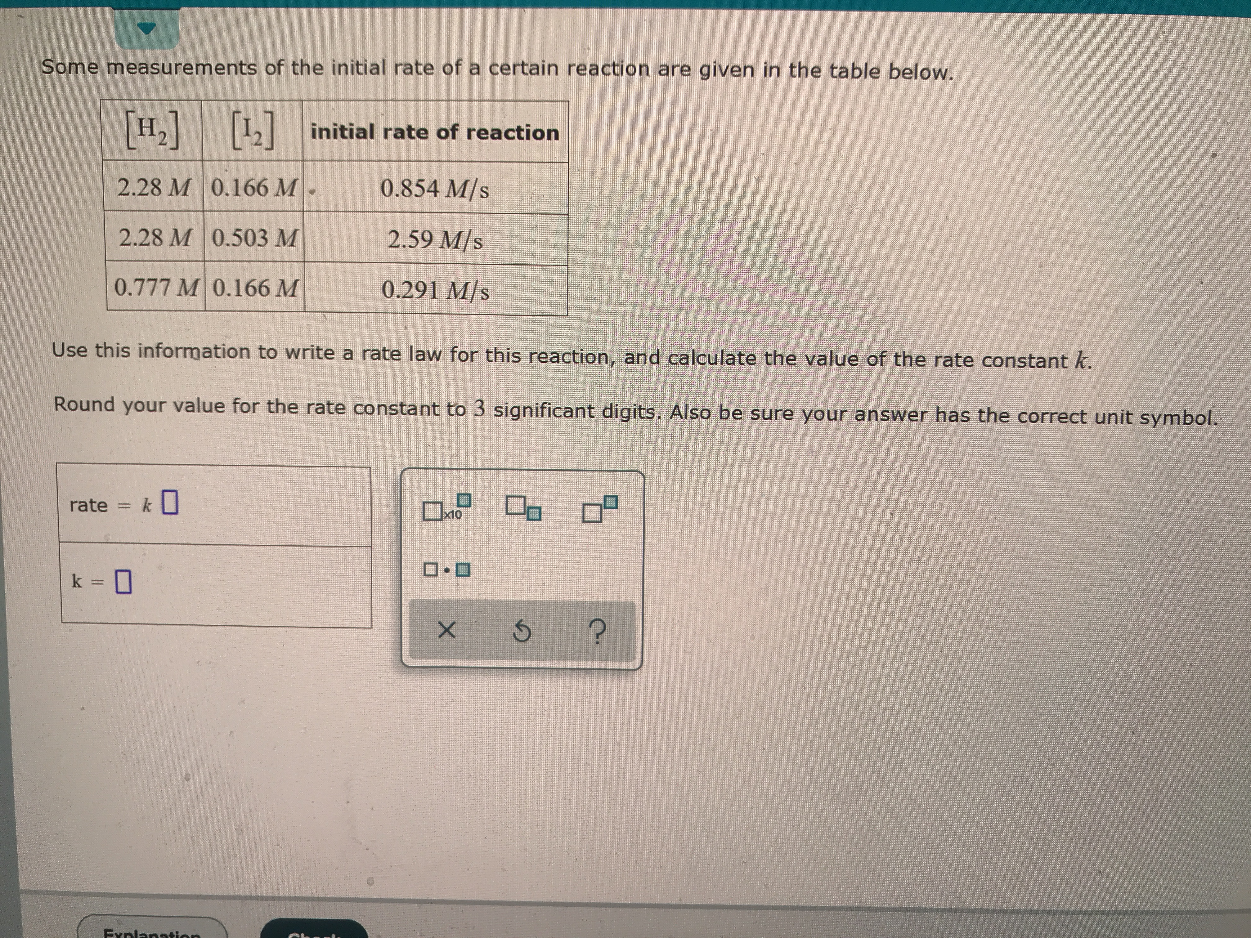 Some measurements of the initial rate of a certain reaction are given in the table below.
[H,] ]
initial rate of reaction
2.28 M 0.166 M
0.854 M/s
2.28 M 0.503 M
2.59 M/s
0.777 M 0.166 M
0.291 M/s
Use this information to write a rate law for this reaction, and calculate the value of the rate constant k.
Round your value for the rate constant to 3 significant digits. Also be sure your answer has the correct unit symbol.
rate = k
x10
D.D
k =
?
X
Exnlanation
