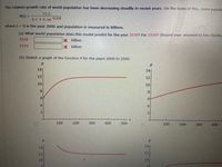 The relative growth rate of world population has been decreasing steadily in recent years. On the basis of this, some popula
73.2
P(t) =
6.1 + 6.1e-0.02t
where t = 0 is the year 2000 and population is measured in billions.
(a) What world population does this model predict for the year 2220? For 2320? (Round your answers to two decima
2220
X billion
2320
X billion
(b) Sketch a graph of the function P for the years 2000 to 2500.
P
14
14
12
12
10
10
8
8
6.
4
4
2
100
200
300
400
500
100
200
300
400
P.
14
14
12
12
10
10
