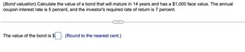 (Bond valuation) Calculate the value of a bond that will mature in 14 years and has a $1,000 face value. The annual
coupon interest rate is 5 percent, and the investor's required rate of return is 7 percent.
The value of the bond is $
(Round to the nearest cent.)