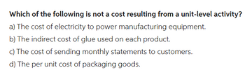 Which of the following is not a cost resulting from a unit-level activity?
a) The cost of electricity to power manufacturing equipment.
b) The indirect cost of glue used on each product.
c) The cost of sending monthly statements to customers.
d) The per unit cost of packaging goods.