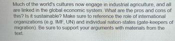 Much of the world's cultures now engage in industrial agriculture, and all
are linked in the global economic system. What are the pros and cons of
this? Is it sustainable? Make sure to reference the role of international
organizations (e.g. IMF, UN) and individual nation-states (gate-keepers of
migration). Be sure to support your arguments with materials from the
text.