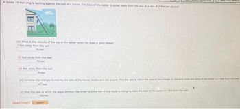 A ladder 25 feet long is leaning against the wall of a house. The base of the ladder is pulled away from the wall at a rate of 2 feet per second
(a) What is the velocity of the top of the ladder when the base is given below?
7 feet away from the wall
fu/soc
20 feet away from the wall
P/sec
24 feet away from the wall
ft/sec
(b) Consider the triangle formed by the side of the house, ladder, and the ground. Find the rate at which the area of the triangle is changing when the base of the ladder is 7 fout from the wall
n/sec
(c) Find the rate at which the angle between the ladder and the wall of the house is changing when the base of the ladder is 7 feet from the wall
rad/sec
Need Help?
Read it