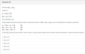 Question 29
Maximize 2x1 + 4x2
subject to
x1 + 3x₂ ��� 12
2x1 + x₂ ≤ 14
120 and ₂ > 0
Using simplex method by introducing slack variables 3 and 4, and M = 2x1 + 4x2, now the inequalities are changed to equations
x1 + 3x2 + x3 = 12
(1)
2x1 + x₂ + x4 = 14
(2)
2x14x2 M = 0
(3)
To bring 1 and 2 into the solution, which one (1 or 2) is firstly brought into the solution and which equation is used as the pivot equation.
O1 and (2)
O #2 and (3)
O2 and (2)
O #1 and (1)
O2 and (1)