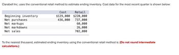 Clarabell Inc. uses the conventional retail method to estimate ending inventory. Cost data for the most recent quarter is shown below:
Beginning inventory
Net purchases
Net markups
Net markdowns
Net sales
Cost
Retail
$129,000 $220,000
436,000 737,000
60,000
26,000
702,000
To the nearest thousand, estimated ending inventory using the conventional retail method is: (Do not round intermediate
calculations.)