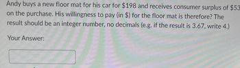 Andy buys a new floor mat for his car for $198 and receives consumer surplus of $53
on the purchase. His willingness to pay (in $) for the floor mat is therefore? The
result should be an integer number, no decimals (e.g. if the result is 3.67, write 4.)
Your Answer: