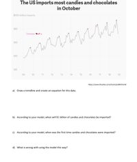 The US imports most candies and chocolates
in October
$500 million imports
400
October
300
200
100
'09
'10
'11
'12
'13
'14
'15
'16
'17
'18
'19
-https://www.theatlas.com/charts/jedWGYenM
a) Draw a trendline and create an equation for this data.
b) According to your model, when will $1 billion of candies and chocolates be imported?
c) According to your model, when was the first time candies and chocolates were imported?
d) What is wrong with using the model this way?
