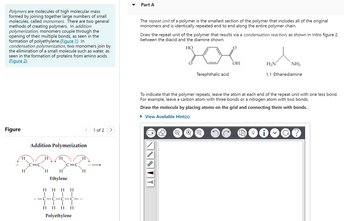 Polymers are molecules of high molecular mass
formed by joining together large numbers of small
molecules, called monomers. There are two general
methods of creating polymers. In addition
polymerization, monomers couple through the
opening of their multiple bonds, as seen in the
formation of polyethylene.(Figure 1) In
condensation polymerization, two monomers join by
the elimination of a small molecule such as water, as
seen in the formation of proteins from amino acids.
(Figure 2)
Figure
H
H
Addition Polymerization
H
H
Ethylene
H
H HHH
T T
T
C-C-C-C---
T
HH H H
Polyethylene
1 of 2
Part A
The repeat unit of a polymer is the smallest section of the polymer that includes all of the original
monomers and is identically repeated end to end along the entire polymer chain.
Draw the repeat unit of the polymer that results via a condensation reaction, as shown in Intro figure 2,
between the diacid and the diamine shown.
HO
Terephthalic acid
+
OH
H₂N
NH₂
1,1-Ethanediamine
To indicate that the polymer repeats, leave the atom at each end of the repeat unit with one less bond.
For example, leave a carbon atom with three bonds or a nitrogen atom with two bonds.
Draw the molecule by placing atoms on the grid and connecting them with bonds.
► View Available Hint(s)