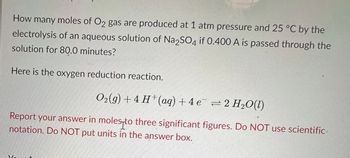 How many moles of O2 gas are produced at 1 atm pressure and 25 °C by the
electrolysis of an aqueous solution of Na2SO4 if 0.400 A is passed through the
solution for 80.0 minutes?
Here is the oxygen reduction reaction.
Oz(g)+4 H*(aq) +4e =2H,O(0)
Report your answer in moles to three significant figures. Do NOT use scientific
notation. Do NOT put units in the answer box.