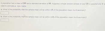 A population has a mean of 200 and a standard deviation of 90. Suppose a simple random sample of size 125 is selected and is
used to estimate μ. Use z-table.
a. What is the probability that the sample mean will be within 18 of the population mean (to 4 decimals)?
b. What is the probability that the sample mean will be within 16 of the population mean (to 4 decimals)?