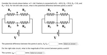 Consider the circuits shown below: a V = 66 V battery is connected to R₁ = 40 №, R₂ = 35 N, R3 = 5 N, and
R4 10 2. For the left-side circuit, what is the potential difference between points a and b?
=
R₁
R₂
mina www
www.www
b
R3
V
The current, lab
+H
=
R₁
R₁
www.
Units Select an answer ✓
www
R3
V
b
The potential difference between the points b and a, V₁-V₂ =
For the right-side circuit, what is the magnitude of the current between points a and b?
R₂
www.
www
R4
Units Select an answer ✓