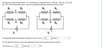 Consider the circuits shown below: a V = 66 V battery is connected to R₁ = 40 , R₂ = 35 , R3 = 5 02, and
R4 10 2. For the left-side circuit, what is the potential difference between points a and b?
R₁
min
R3
a
www.www
b
R₂
www
V
ти
=
+f
R₁
R₁
ww
Lu
The potential difference between the points b and a, V₁-Va
X Units Q
www
R3
= 13.2
X
a
V
b
R₂
www
For the right-side circuit, what is the magnitude of the current between points a and b?
The current, lab 13.2
R₁
X Units V