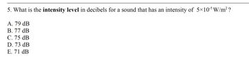 5. What is the intensity level in decibels for a sound that has an intensity of 5×105 W/m² ?
A. 79 dB
B. 77 dB
C. 75 dB
D. 73 dB
E. 71 dB