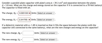 Consider a parallel-plate capacitor with plate's area A = 39.3 cm² and separation between the plates
d = 3.8 mm. What are the charge and energy stored on the capacitor if it is connected to a 70-Volt battery?
The capacitor is filled with air.
The charge, Q₁
The energy, U₁
=
9.0651303 X Units Select an answer ✓
= 2.24175E-X Units Select an answer
If a dielectric material with k= 1.85 is inserted so that it fills the space between the plates (with the
capacitor still connected to the same battery), what are the new changre and energy on the capacitor?
The new charge, Q₂
=
The new energy, U₂ =
Units Select an answer
Units Select an answer ✓