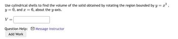 Use cylindrical shells to find the volume of the solid obtained by rotating the region bounded by y = x²,
y = 0, and x 6, about the y-axis.
V
=
Question Help: Message instructor
Add Work