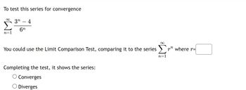 To test this series for convergence
∞
n=1
3n 4
6n
You could use the Limit Comparison Test, comparing it to the series Σ
n=1
Completing the test, it shows the series:
O Converges
O Diverges
r where r