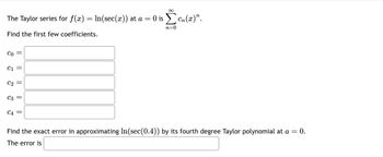 The Taylor series for f(x) = In(sec(x)) at a = 0 is Σen(x)".
cn(x)”.
n=0
Find the first few coefficients.
Co
C1
C2
||
C3 =
∞
C4 =
Find the exact error in approximating In(sec (0.4)) by its fourth degree Taylor polynomial at a = 0.
The error is