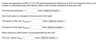 A solar cell generates an EMF of 12 V. The terminal potential difference of 9.6 V is measured when a 6 º
resistor is connected across the battery. What is the internal resistance of the solar cell?
The internal resistance, r =
Units Select an answer
How much power is released in the cell and in the load?
The power in the cell, Pinternal =
=
Units Select an answer ✓
The power in the load, Puseful =
What maximum useful power can be generated by the cell?
The max. power, Pmax
Units Select an answer
Units Select an answer ✓